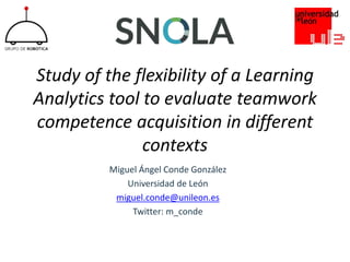 Study of the flexibility of a Learning
Analytics tool to evaluate teamwork
competence acquisition in different
contexts
Miguel Ángel Conde González
Universidad de León
miguel.conde@unileon.es
Twitter: m_conde
 