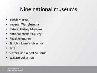 Nine national museums British Museum Imperial War Museum Natural History Museum National Portrait Gallery Royal Armouries Sir John Soane’s Museum Tate Victoria and Albert Museum Wallace Collection 