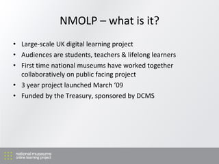 NMOLP – what is it? Large-scale UK digital learning project Audiences are students, teachers & lifelong learners First time national museums have worked together collaboratively on public facing project 3 year project launched March ‘09 Funded by the Treasury, sponsored by DCMS 