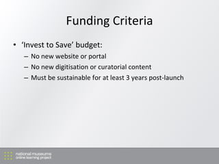 Funding Criteria ‘ Invest to Save’ budget: No new website or portal No new digitisation or curatorial content Must be sustainable for at least 3 years post-launch 