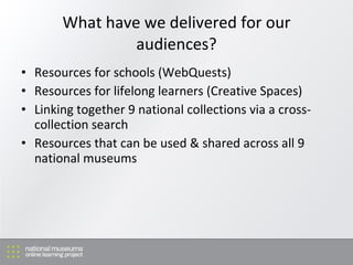 What have we delivered for our audiences? Resources for schools (WebQuests) Resources for lifelong learners (Creative Spaces) Linking together 9 national collections via a cross-collection search Resources that can be used & shared across all 9 national museums 