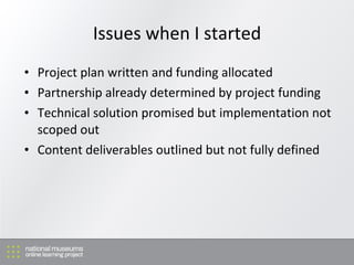 Issues when I started Project plan written and funding allocated Partnership already determined by project funding T echnical solution promised but implementation not scoped out Content deliverables outlined but not fully defined 