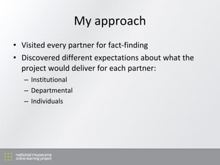 My approach Visited every partner for fact-finding Discovered d ifferent expectations about what the project would deliver for each partner: I nstitutional D epartmental Individuals 