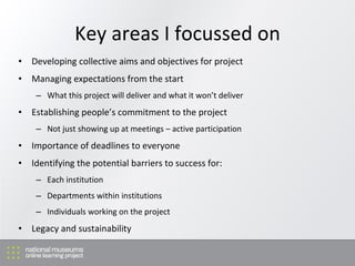 Key areas I focussed on Developing c ollective aims and objectives for project M anaging expectations from the start W hat this project will deliver and what it won’t deliver Establishing people’s commitment to the project Not just showing up at meetings – active participation Importance of deadlines to everyone Identifying the potential barriers to success for: Each institution Departments within institutions Individuals working on the project Legacy and sustainability 