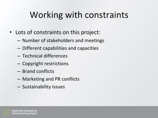 Working with constraints Lots of constraints on this project: Number of stakeholders and meetings D ifferent capabilities and capacities T echnical differences C opyright restrictions Brand conflicts M arketing and PR conflicts S ustainability issues 