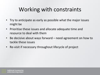 Working with constraints Try to anticipate as early as possible what the major issues might be Prioritise these issues and allocate adequate time and resource to deal with them Be decisive about ways forward  –  need agreement on how to tackle these issues Re-visit if necessary throughout lifecycle of project 