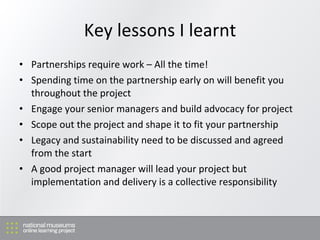 Key lessons I learnt Partnerships require work – All the time! Spending time on the partnership early on will benefit you throughout the project Engage your senior managers and build advocacy for project Scope out the project and shape it to fit your partnership Legacy and sustainability need to be discussed and agreed from the start A good project manager will lead your project but implementation and delivery is a collective responsibility 