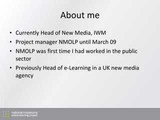 About me Currently Head of New Media, IWM Project manager NMOLP until March 09 NMOLP was f irst time I had worked in the public sector Previously Head of e-Learning in a UK new media agency 