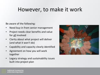 However, to make it work Be aware of the following: Need buy-in from senior management Project needs clear benefits and value for  all  involved Clarity about what project will deliver (and what it won’t do) Capability and capacity clearly identified Agreement on how you will work together Legacy strategy and sustainability issues built into project plan 
