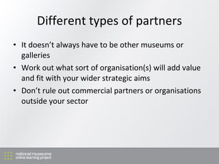 Different types of partners It doesn’t always have to be other museums or galleries Work out what sort of organisation(s) will add value and fit with your wider strategic aims Don’t rule out commercial partners or organisations outside your sector 