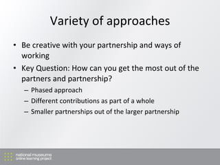 Variety of approaches Be creative with your partnership and ways of working Key Question: How can you get the most out of the partners and partnership? Phased approach Different contributions as part of a whole Smaller partnerships out of the larger partnership 