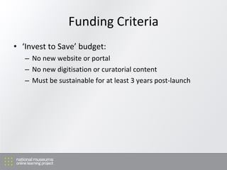 Funding Criteria <ul><li>‘ Invest to Save’ budget: </li></ul><ul><ul><li>No new website or portal </li></ul></ul><ul><ul><...
