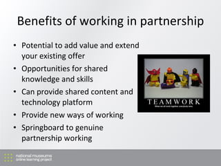 Benefits of working in partnership <ul><li>Potential to add value and extend your existing offer </li></ul><ul><li>Opportu...