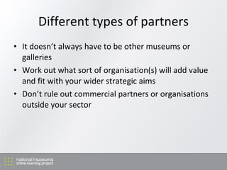 Different types of partners <ul><li>It doesn’t always have to be other museums or galleries </li></ul><ul><li>Work out wha...