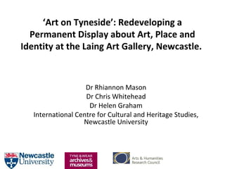 ‘Art on Tyneside’: Redeveloping a
Permanent Display about Art, Place and
Identity at the Laing Art Gallery, Newcastle.
Dr Rhiannon Mason
Dr Chris Whitehead
Dr Helen Graham
International Centre for Cultural and Heritage Studies,
Newcastle University
 
