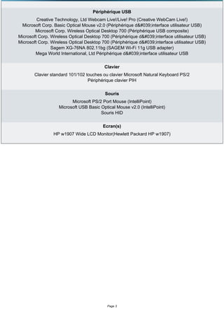 Périphérique USB
         Creative Technology, Ltd Webcam Live!/Live! Pro (Creative WebCam Live!)
 Microsoft Corp. Basic Optical Mouse v2.0 (Périphérique d'interface utilisateur USB)
        Microsoft Corp. Wireless Optical Desktop 700 (Périphérique USB composite)
Microsoft Corp. Wireless Optical Desktop 700 (Périphérique d'interface utilisateur USB)
Microsoft Corp. Wireless Optical Desktop 700 (Périphérique d'interface utilisateur USB)
                Sagem XG-76NA 802.11bg (SAGEM Wi-Fi 11g USB adapter)
        Mega World International, Ltd Périphérique d'interface utilisateur USB

                                          Clavier
       Clavier standard 101/102 touches ou clavier Microsoft Natural Keyboard PS/2
                                 Périphérique clavier PIH

                                          Souris
                         Microsoft PS/2 Port Mouse (IntelliPoint)
                   Microsoft USB Basic Optical Mouse v2.0 (IntelliPoint)
                                       Souris HID

                                         Ecran(s)
                 HP w1907 Wide LCD Monitor(Hewlett Packard HP w1907)




                                           Page 3
 