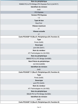 Nom du périphérique
RS690 PCI to PCI Bridge (PCI Express Port 3) (0x7917)
               Identifiant de révision
                        0x00
                    PCI Express
                Version PCI Express
                         1.0
                    Type de bus
                      Root Port
                 Vitesse maximum
                         x1
                  Vitesse actuelle
                         x1
Carte PCI/AGP 10 (Bus:0 ,Périphérique:20 ,Fonction:3)
                        Type
                    Ponts (0x06)
                     Sous-type
                   pont ISA (0x01)
                  Nom du vendeur
            ATI Technologies Inc (0x1002)
                Nom du périphérique
         SB600 PCI to LPC Bridge (0x438D)
            Nom Précis du périphérique
                  (0x1043,0x8288)
               Identifiant de révision
                        0x00
Carte PCI/AGP 11 (Bus:0 ,Périphérique:20 ,Fonction:4)
                        Type
                    Ponts (0x06)
                     Sous-type
                   pont PCI (0x04)
                  Nom du vendeur
            ATI Technologies Inc (0x1002)
                Nom du périphérique
          SBx00 PCI to PCI Bridge (0x4384)
               Identifiant de révision
                        0x00
Carte PCI/AGP 12 (Bus:0 ,Périphérique:24 ,Fonction:0)


                        Page 39
 