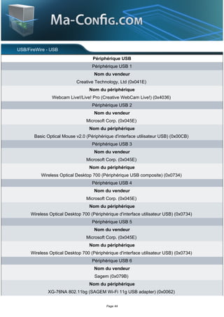 USB/FireWire - USB
                                    Périphérique USB
                                    Périphérique USB 1
                                     Nom du vendeur
                            Creative Technology, Ltd (0x041E)
                                   Nom du périphérique
                Webcam Live!/Live! Pro (Creative WebCam Live!) (0x4036)
                                    Périphérique USB 2
                                     Nom du vendeur
                                 Microsoft Corp. (0x045E)
                                   Nom du périphérique
       Basic Optical Mouse v2.0 (Périphérique d'interface utilisateur USB) (0x00CB)
                                    Périphérique USB 3
                                     Nom du vendeur
                                 Microsoft Corp. (0x045E)
                                   Nom du périphérique
           Wireless Optical Desktop 700 (Périphérique USB composite) (0x0734)
                                    Périphérique USB 4
                                     Nom du vendeur
                                 Microsoft Corp. (0x045E)
                                   Nom du périphérique
      Wireless Optical Desktop 700 (Périphérique d'interface utilisateur USB) (0x0734)
                                    Périphérique USB 5
                                     Nom du vendeur
                                 Microsoft Corp. (0x045E)
                                   Nom du périphérique
      Wireless Optical Desktop 700 (Périphérique d'interface utilisateur USB) (0x0734)
                                    Périphérique USB 6
                                     Nom du vendeur
                                     Sagem (0x079B)
                                   Nom du périphérique
              XG-76NA 802.11bg (SAGEM Wi-Fi 11g USB adapter) (0x0062)


                                           Page 44
 