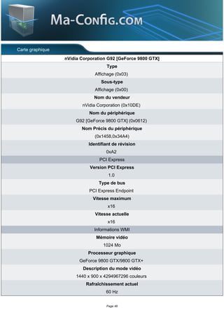 Carte graphique
                  nVidia Corporation G92 [GeForce 9800 GTX]
                                    Type
                               Affichage (0x03)
                                  Sous-type
                               Affichage (0x00)
                              Nom du vendeur
                         nVidia Corporation (0x10DE)
                            Nom du périphérique
                      G92 [GeForce 9800 GTX] (0x0612)
                         Nom Précis du périphérique
                               (0x1458,0x34A4)
                            Identifiant de révision
                                    0xA2
                                 PCI Express
                            Version PCI Express
                                     1.0
                                 Type de bus
                            PCI Express Endpoint
                              Vitesse maximum
                                     x16
                               Vitesse actuelle
                                     x16
                              Informations WMI
                               Mémoire vidéo
                                   1024 Mo
                            Processeur graphique
                        GeForce 9800 GTX/9800 GTX+
                         Description du mode vidéo
                      1440 x 900 x 4294967296 couleurs
                           Rafraîchissement actuel
                                    60 Hz


                                    Page 46
 