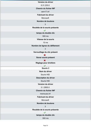 Version du driver
          6.31.230.0
    Chemin du fichier INF
           oem17.inf
      Fabricant du driver
           Microsoft
     Nombre de boutons
               3
Roulette de la souris présente

     temps du double clic
            500 ms
      Vitesse de la souris
             10 ms
Nombre de lignes du défilement
               3
  Verrouillage du clic présent

     Sonar souris présent

    Réglage pour droitiers

           Souris 3
        Nom du driver
          Souris HID
     Description du driver
          Souris HID
       Version du driver
          5.1.2600.0
    Chemin du fichier INF
         msmouse.inf
      Fabricant du driver
           Microsoft
     Nombre de boutons
               3
Roulette de la souris présente

     temps du double clic
            500 ms


             Page 53
 