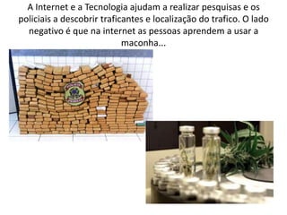 A Internet e a Tecnologia ajudam a realizar pesquisas e os
policiais a descobrir traficantes e localização do trafico. O lado
negativo é que na internet as pessoas aprendem a usar a
maconha...

 