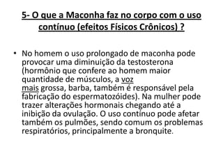 5- O que a Maconha faz no corpo com o uso
contínuo (efeitos Físicos Crônicos) ?
• No homem o uso prolongado de maconha pode
provocar uma diminuição da testosterona
(hormônio que confere ao homem maior
quantidade de músculos, a voz
mais grossa, barba, também é responsável pela
fabricação do espermatozóides). Na mulher pode
trazer alterações hormonais chegando até a
inibição da ovulação. O uso contínuo pode afetar
também os pulmões, sendo comum os problemas
respiratórios, principalmente a bronquite.

 