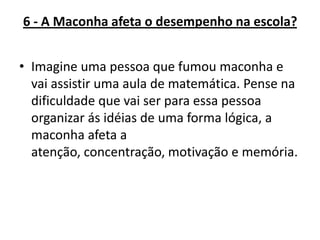 6 - A Maconha afeta o desempenho na escola?
• Imagine uma pessoa que fumou maconha e
vai assistir uma aula de matemática. Pense na
dificuldade que vai ser para essa pessoa
organizar ás idéias de uma forma lógica, a
maconha afeta a
atenção, concentração, motivação e memória.

 