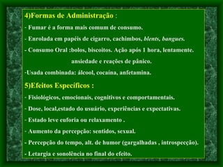 4)Formas de Administração  : Fumar é a forma mais comum de consumo. -  Enrolada em papéis de cigarro, cachimbos,  blents, bangues. -  Consumo Oral :bolos, biscoitos. Ação após 1 hora, lentamente. ansiedade e reações de pânico. Usada combinada: álcool, cocaína, anfetamina.  5)Efeitos Específicos : Fisiológicos, emocionais, cognitivos e comportamentais. Dose, local,estado do usuário, experiências e expectativas. Estado leve euforia ou relaxamento .  Aumento da percepção: sentidos, sexual. - Percepção do tempo, alt. de humor (gargalhadas , introspecção). - Letargia e sonolência no final do efeito. 