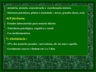 memória, atenção, concentração e  coordenação motora.  Sintomas psicóticos, pânico e ansiedade : novos, grandes doses, oral. 6)Tolerância:   Estudos laboratoriais para usuário diários - Tolerância psicológica, cognitiva e social Uso medicamentoso. 7) Abstinência : 15% dos usuários pesados : nervosismo, alt. do sono e apetite. Geralmente suaves e findam em 1 a 3 dias 