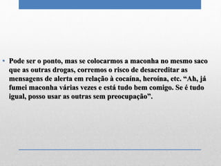 • Pode ser o ponto, mas se colocarmos a maconha no mesmo saco
que as outras drogas, corremos o risco de desacreditar as
mensagens de alerta em relação à cocaína, heroína, etc. “Ah, já
fumei maconha várias vezes e está tudo bem comigo. Se é tudo
igual, posso usar as outras sem preocupação”.
 