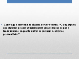 • Como age a maconha no sistema nervoso central? O que explica
que algumas pessoas experimentem uma sensação de paz e
tranquilidade, enquanto outras se queixem de delírios
persecutórios?
 