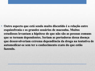 • Outro aspecto que está sendo muito discutido é a relação entre
esquizofrenia e os grandes usuários de maconha. Muitos
estudiosos levantam a hipótese de que não são as pessoas comuns
que se tornam dependentes. Seriam as portadoras dessa doença
que desenvolveriam extrema dependência da droga na tentativa de
automedicar-se sem ter o conhecimento exato do que estão
fazendo.
 