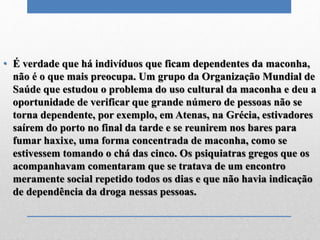 • É verdade que há indivíduos que ficam dependentes da maconha,
não é o que mais preocupa. Um grupo da Organização Mundial de
Saúde que estudou o problema do uso cultural da maconha e deu a
oportunidade de verificar que grande número de pessoas não se
torna dependente, por exemplo, em Atenas, na Grécia, estivadores
saírem do porto no final da tarde e se reunirem nos bares para
fumar haxixe, uma forma concentrada de maconha, como se
estivessem tomando o chá das cinco. Os psiquiatras gregos que os
acompanhavam comentaram que se tratava de um encontro
meramente social repetido todos os dias e que não havia indicação
de dependência da droga nessas pessoas.
 