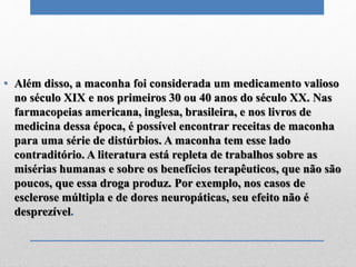 • Além disso, a maconha foi considerada um medicamento valioso
no século XIX e nos primeiros 30 ou 40 anos do século XX. Nas
farmacopeias americana, inglesa, brasileira, e nos livros de
medicina dessa época, é possível encontrar receitas de maconha
para uma série de distúrbios. A maconha tem esse lado
contraditório. A literatura está repleta de trabalhos sobre as
misérias humanas e sobre os benefícios terapêuticos, que não são
poucos, que essa droga produz. Por exemplo, nos casos de
esclerose múltipla e de dores neuropáticas, seu efeito não é
desprezível.
 