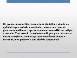 • Os grandes usos médicos da maconha são inibir o vômito na
quimioterapia, reduzir a pressão intraocular nos casos de
glaucoma e melhorar o apetite de doentes com AIDS em estágio
avançado. Com exceção da esclerose múltipla, para todas essas
outras situações existem drogas muito melhores do que a
maconha, mais potentes e com eficácia comprovada.
 