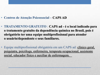 • Centros de Atenção Psicossocial – CAPS AD
• TRATAMENTO GRATUITO : CAPS ad - é o local indicado para
o tratamento gratuito da dependência química no Brasil, pois é
obrigatório ter uma equipe multiprofissional para atender
o usuário/dependente e seus familiares.
• Equipe multiprofissional obrigatória em um CAPS ad: clínico geral,
psiquiatra, psicóloga, enfermeira, terapeuta ocupacional, assistente
social, educador físico e auxiliar de enfermagem.
 