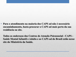• Para o atendimento na maioria dos CAPS ad não é necessário
encaminhamento, basta procurar o CAPS ad mais perto da sua
residência ou site.
Todos os endereços dos Centros de Atenção Psicossocial - CAPS -
Saúde Mental Infantil e Adulto e os CAPS ad do Brasil estão nesse
site do Ministério da Saúde.
 