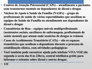 • Centros de Atenção Psicossocial (CAPs) – atendimento a pacientes
com transtornos mentais ou dependentes de álcool e drogas
• Núcleos de Apoio à Saúde da Família (NASFs) – grupo de
profissionais de saúde de várias especialidades que auxiliam as
equipes de Saúde da Família no atendimento aos dependentes de
álcool e drogas
• Consultórios de Rua – equipes móveis multiprofissionais
(assistentes sociais, auxiliares de enfermagem, profissionais de
saúde mental) que atuam onde usuários de drogas se reúnem
• Casas de Acolhimento Transitório (CATs) – são os espaços
transitórios que acolhem o dependente durante o processo de
estabilização clínica, com atividades pedagógicas
• Você também pode encontrar ajuda pelo telefone VIVA VOZ (de
segunda à sexta das 8 às 22hrs), central telefônica grátis para
informar e orientar sobre álcool e outras drogas:
• 132
 
