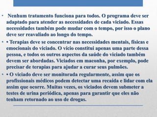 • Nenhum tratamento funciona para todos. O programa deve ser
adaptado para atender as necessidades de cada viciado. Essas
necessidades também pode mudar com o tempo, por isso o plano
deve ser reavaliado ao longo do tempo.
• • Terapias deve se concentrar nas necessidades mentais, físicas e
emocionais do viciado. O vício constitui apenas uma parte dessa
pessoa, e todos os outros aspectos da saúde do viciado também
devem ser abordadas. Viciados em maconha, por exemplo, pode
precisar de terapias para ajudar a curar seus pulmões.
• • O viciado deve ser monitorada regularmente, assim que os
profissionais médicos podem detectar uma recaída e lidar com ela
assim que ocorre. Muitas vezes, os viciados devem submeter a
testes de urina periódica, apenas para garantir que eles não
tenham retornado ao uso de drogas.
 
