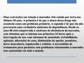 • Duas convicções em relação à maconha vêm caindo por terra nos
últimos 30 anos. A primeira é de que o abuso dessa droga não
acontecia como um problema primário. A segunda é de que ela não
provocaria uma verdadeira síndrome de dependência. Desde os
anos 80 está comprovada a síndrome de abstinência da maconha,
com sintomas que se iniciam nas primeiras 24 horas após a
interrupção do uso, com sintomas de ansiedade, irritabilidade,
agitação, alterações do sono, diminuição do apetite, pesadelos,
dores musculares, taquicardia e cefaleia. A necessidade de
tratamento para pacientes com problemas relacionados à maconha
tem aumentado em todo o mundo.
 