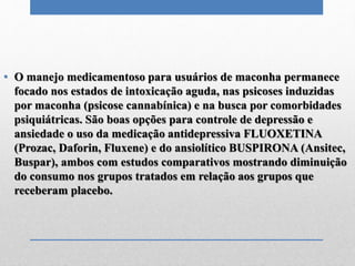 • O manejo medicamentoso para usuários de maconha permanece
focado nos estados de intoxicação aguda, nas psicoses induzidas
por maconha (psicose cannabínica) e na busca por comorbidades
psiquiátricas. São boas opções para controle de depressão e
ansiedade o uso da medicação antidepressiva FLUOXETINA
(Prozac, Daforin, Fluxene) e do ansiolítico BUSPIRONA (Ansitec,
Buspar), ambos com estudos comparativos mostrando diminuição
do consumo nos grupos tratados em relação aos grupos que
receberam placebo.
 