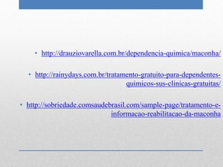 • http://drauziovarella.com.br/dependencia-quimica/maconha/
• http://rainydays.com.br/tratamento-gratuito-para-dependentes-
quimicos-sus-clinicas-gratuitas/
• http://sobriedade.comsaudebrasil.com/sample-page/tratamento-e-
informacao-reabilitacao-da-maconha
 