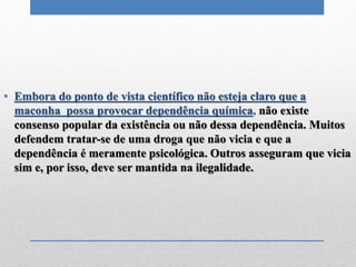 • Embora do ponto de vista científico não esteja claro que a
maconha possa provocar dependência química, não existe
consenso popular da existência ou não dessa dependência. Muitos
defendem tratar-se de uma droga que não vicia e que a
dependência é meramente psicológica. Outros asseguram que vicia
sim e, por isso, deve ser mantida na ilegalidade.
 