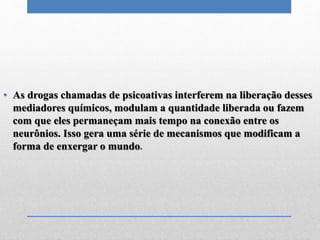 • As drogas chamadas de psicoativas interferem na liberação desses
mediadores químicos, modulam a quantidade liberada ou fazem
com que eles permaneçam mais tempo na conexão entre os
neurônios. Isso gera uma série de mecanismos que modificam a
forma de enxergar o mundo.
 