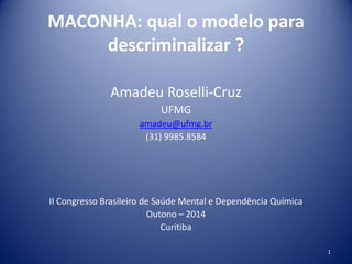MACONHA: qual o modelo para
descriminalizar ?
Amadeu Roselli-Cruz
UFMG
amadeu@ufmg.br
(31) 9985.8584
II Congresso Brasileiro de Saúde Mental e Dependência Química
Outono – 2014
Curitiba
1
 