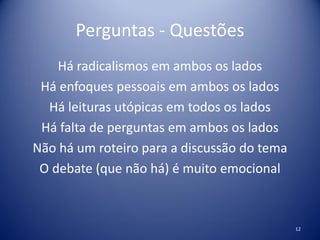 Perguntas - Questões
Há radicalismos em ambos os lados
Há enfoques pessoais em ambos os lados
Há leituras utópicas em todos os lados
Há falta de perguntas em ambos os lados
Não há um roteiro para a discussão do tema
O debate (que não há) é muito emocional
12
 