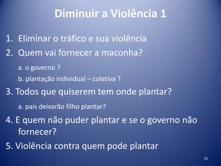 Diminuir a Violência 1
1. Eliminar o tráfico e sua violência
2. Quem vai fornecer a maconha?
a. o governo ?
b. plantação individual – coletiva ?
3. Todos que quiserem tem onde plantar?
a. pais deixarão filho plantar?
4. E quem não puder plantar e se o governo não
fornecer?
5. Violência contra quem pode plantar
16
 