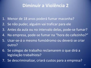 Diminuir a Violência 2
1. Menor de 18 anos poderá fumar maconha?
2. Se não puder, alguém vai traficar para ele
3. Antes da aula ou no intervalo delas, pode-se fumar?
4. Na empresa, pode-se fumar na “hora do cafezinho?”
5. Usar-se-á o mesmo fumódromo ou deverá se criar
outro?
6. Se colegas de trabalho reclamarem o que dirá a
legislação trabalhista?
7. Se descriminalizar, criará custos para a empresa?
17
 