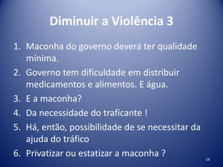 Diminuir a Violência 3
1. Maconha do governo deverá ter qualidade
mínima.
2. Governo tem dificuldade em distribuir
medicamentos e alimentos. E água.
3. E a maconha?
4. Da necessidade do traficante !
5. Há, então, possibilidade de se necessitar da
ajuda do tráfico
6. Privatizar ou estatizar a maconha ? 18
 