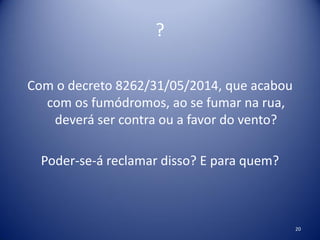 ?
Com o decreto 8262/31/05/2014, que acabou
com os fumódromos, ao se fumar na rua,
deverá ser contra ou a favor do vento?
Poder-se-á reclamar disso? E para quem?
20
 